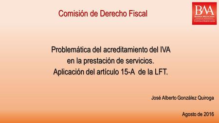 Comisión de Derecho Fiscal Problemática del acreditamiento del IVA en la prestación de servicios. Aplicación del artículo 15-A de la LFT. José Alberto.