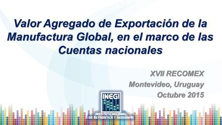 Valor Agregado de Exportación de la Manufactura Global, en el marco de las Cuentas nacionales XVII RECOMEX Montevideo, Uruguay Octubre 2015.