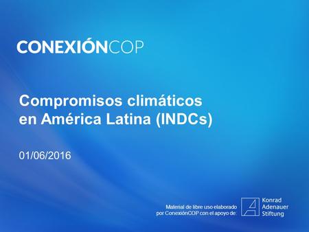 Compromisos climáticos en América Latina (INDCs) 01/06/2016 Material de libre uso elaborado por ConexiónCOP con el apoyo de: