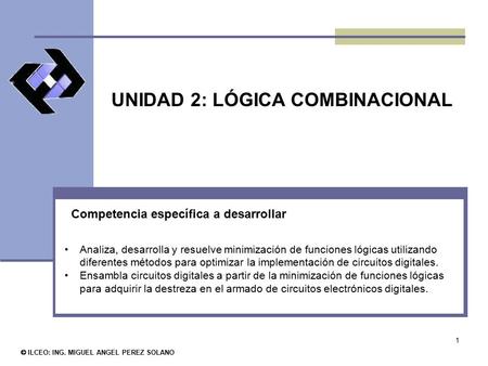 1 UNIDAD 2: LÓGICA COMBINACIONAL © ILCEO: ING. MIGUEL ANGEL PEREZ SOLANO Analiza, desarrolla y resuelve minimización de funciones lógicas utilizando diferentes.