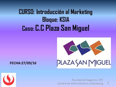 CURSO: Introducción al Marketing Bloque: KS1A Caso: C.C Plaza San Miguel 1 FECHA:27/09/16 Facultad de Negocios, UPC Carrera de Administración y Marketing.