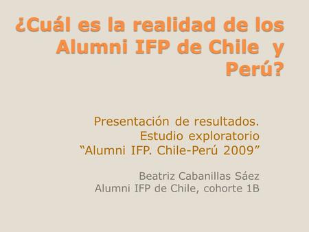 ¿Cuál es la realidad de los Alumni IFP de Chile y Perú? Presentación de resultados. Estudio exploratorio “Alumni IFP. Chile-Perú 2009” Beatriz Cabanillas.