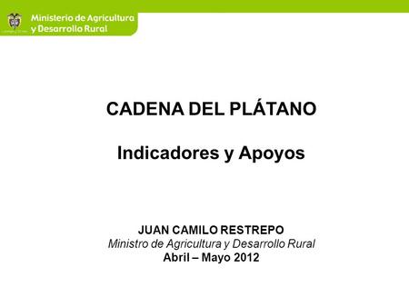 CADENA DEL PLÁTANO Indicadores y Apoyos JUAN CAMILO RESTREPO Ministro de Agricultura y Desarrollo Rural Abril – Mayo 2012.