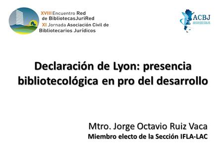 Declaración de Lyon: presencia bibliotecológica en pro del desarrollo Mtro. Jorge Octavio Ruiz Vaca Miembro electo de la Sección IFLA-LAC Miembro electo.