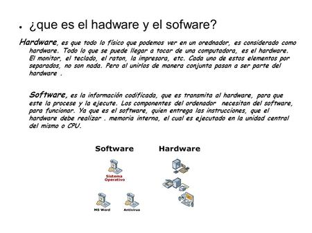● ¿que es el hadware y el sofware? Hardware, es que todo lo físico que podemos ver en un orednador, es considerado como hardware. Todo lo que se puede.