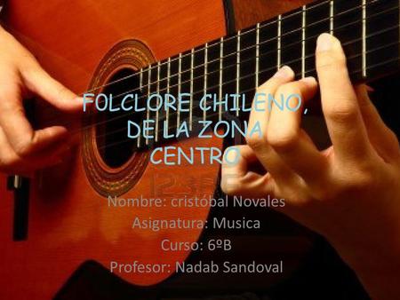 F0LCLORE CHILENO, DE LA ZONA CENTRO Nombre: cristóbal Novales Asignatura: Musica Curso: 6ºB Profesor: Nadab Sandoval.