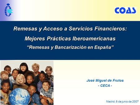 1 Madrid, 6 de junio de 2007 Remesas y Acceso a Servicios Financieros: Mejores Prácticas Iberoamericanas “Remesas y Bancarización en España” José Miguel.