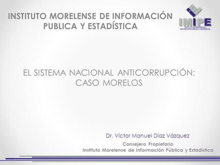 Dr. Víctor Manuel Díaz Vázquez Consejero Propietario Instituto Morelense de Información Pública y Estadística EL SISTEMA NACIONAL ANTICORRUPCIÓN: CASO.