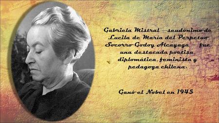 Ganó el Nobel en 1945 Gabriela Mistral ― seudónimo de Lucila de María del Perpetuo Socorro Godoy Alcayaga ― fue una destacada poetisa, diplomática, feminista.