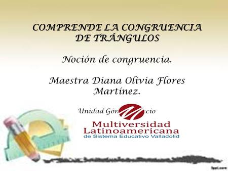 COMPRENDE LA CONGRUENCIA DE TRÁNGULOS Noción de congruencia. Maestra Diana Olivia Flores Martínez. Unidad Gómez Palacio.