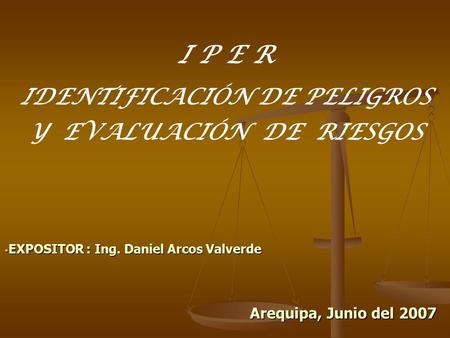 I P E R IDENTIFICACIÓN DE PELIGROS Y EVALUACIÓN DE RIESGOS  EXPOSITOR : Ing. Daniel Arcos Valverde Arequipa, Junio del 2007.