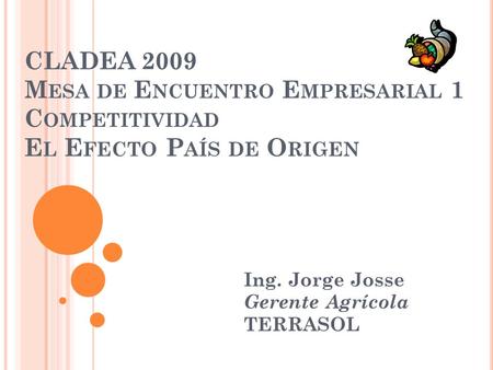 CLADEA 2009 M ESA DE E NCUENTRO E MPRESARIAL 1 C OMPETITIVIDAD E L E FECTO P AÍS DE O RIGEN Ing. Jorge Josse Gerente Agrícola TERRASOL.