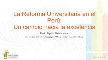 Lima – Perú, 2016 La Reforma Universitaria en el Perú: Un cambio hacia la excelencia Flavio Figallo Rivadeneyra Viceministro de Gestión Pedagógica / Ministerio.