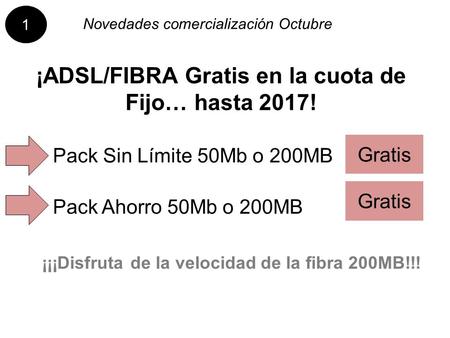 Novedades comercialización Octubre ¡ADSL/FIBRA Gratis en la cuota de Fijo… hasta 2017! Pack Ahorro 50Mb o 200MB Pack Sin Límite 50Mb o 200MB Gratis ¡¡¡Disfruta.