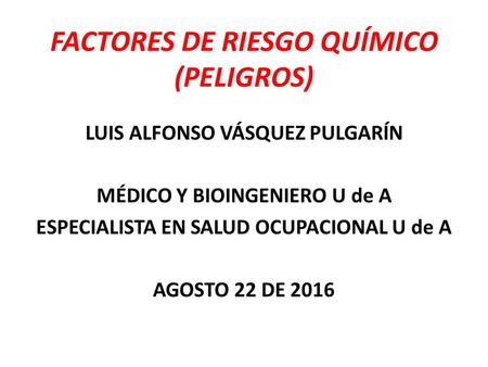 FACTORES DE RIESGO QUÍMICO (PELIGROS) LUIS ALFONSO VÁSQUEZ PULGARÍN MÉDICO Y BIOINGENIERO U de A ESPECIALISTA EN SALUD OCUPACIONAL U de A AGOSTO 22 DE.
