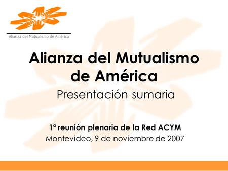Alianza del Mutualismo de América Presentación sumaria 1ª reunión plenaria de la Red ACYM Montevideo, 9 de noviembre de 2007.