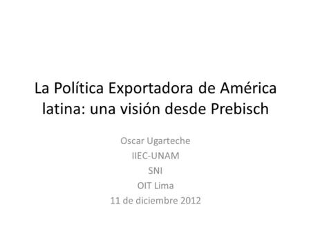 La Política Exportadora de América latina: una visión desde Prebisch Oscar Ugarteche IIEC-UNAM SNI OIT Lima 11 de diciembre 2012.