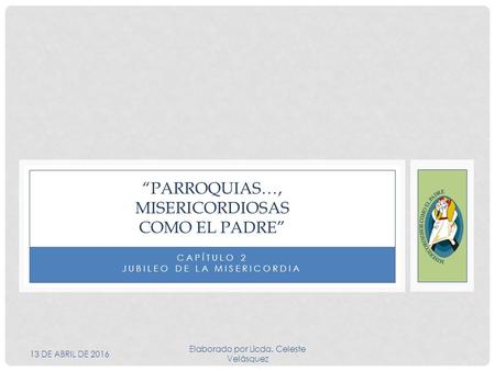 CAPÍTULO 2 JUBILEO DE LA MISERICORDIA “PARROQUIAS…, MISERICORDIOSAS COMO EL PADRE” 13 DE ABRIL DE 2016 Elaborado por Licda. Celeste Velásquez.