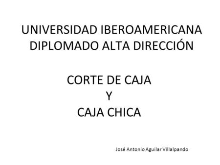 UNIVERSIDAD IBEROAMERICANA DIPLOMADO ALTA DIRECCIÓN CORTE DE CAJA Y CAJA CHICA José Antonio Aguilar Villalpando.