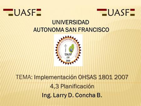 Implementación OHSAS TEMA: Implementación OHSAS ,3 Planificación Ing. Larry D. Concha B. UNIVERSIDAD AUTONOMA SAN FRANCISCO.