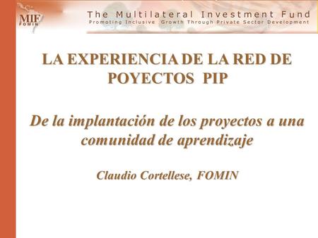 LA EXPERIENCIA DE LA RED DE POYECTOS PIP De la implantación de los proyectos a una comunidad de aprendizaje Claudio Cortellese, FOMIN.
