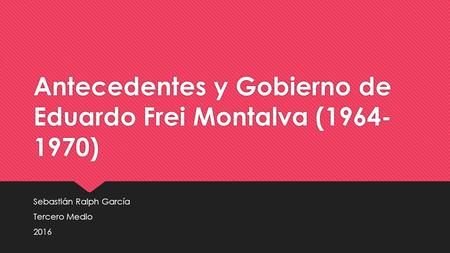 Antecedentes y Gobierno de Eduardo Frei Montalva ( ) Sebastián Ralph García Tercero Medio 2016 Sebastián Ralph García Tercero Medio 2016.