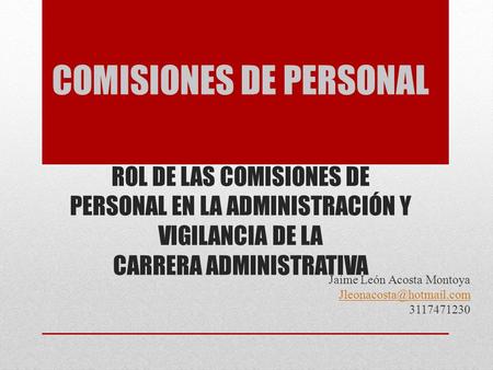 COMISIONES DE PERSONAL ROL DE LAS COMISIONES DE PERSONAL EN LA ADMINISTRACIÓN Y VIGILANCIA DE LA CARRERA ADMINISTRATIVA Jaime León Acosta Montoya
