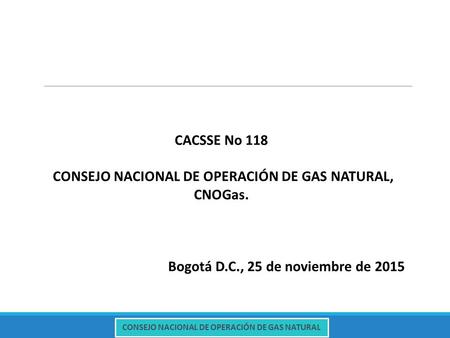 CONSEJO NACIONAL DE OPERACIÓN DE GAS NATURAL CACSSE No 118 CONSEJO NACIONAL DE OPERACIÓN DE GAS NATURAL, CNOGas. Bogotá D.C., 25 de noviembre de 2015.