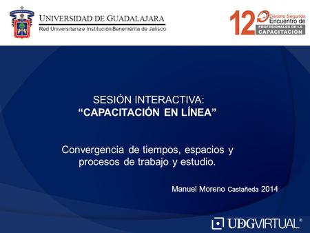 Manuel Moreno Castañeda 2014 SESIÓN INTERACTIVA: “CAPACITACIÓN EN LÍNEA” Convergencia de tiempos, espacios y procesos de trabajo y estudio. U NIVERSIDAD.