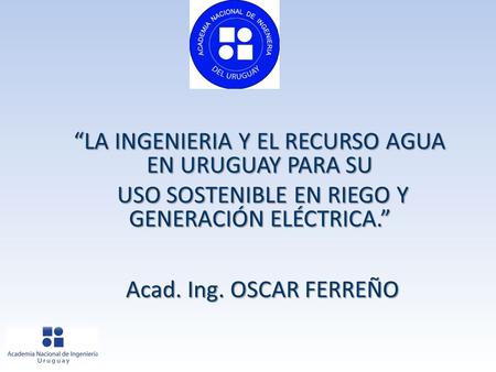 “LA INGENIERIA Y EL RECURSO AGUA EN URUGUAY PARA SU USO SOSTENIBLE EN RIEGO Y GENERACIÓN ELÉCTRICA.” USO SOSTENIBLE EN RIEGO Y GENERACIÓN ELÉCTRICA.” Acad.