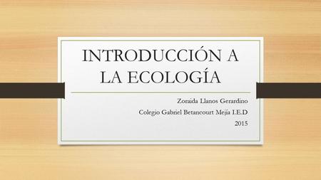 INTRODUCCIÓN A LA ECOLOGÍA Zoraida Llanos Gerardino Colegio Gabriel Betancourt Mejía I.E.D 2015.