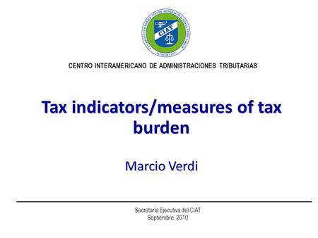 Tax indicators/measures of tax burden Marcio Verdi CENTRO INTERAMERICANO DE ADMINISTRACIONES TRIBUTARIAS Secretaría Ejecutiva del CIAT Septiembre, 2010.