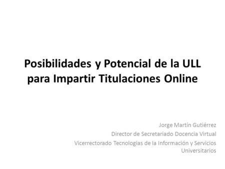 Posibilidades y Potencial de la ULL para Impartir Titulaciones Online Jorge Martín Gutiérrez Director de Secretariado Docencia Virtual Vicerrectorado Tecnologias.