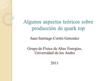 Algunos aspectos teóricos sobre producción de quark top Juan Santiago Cortés Gonzalez Grupo de Física de Altas Energías, Universidad de los Andes 2011.