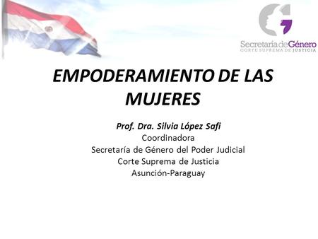 EMPODERAMIENTO DE LAS MUJERES Prof. Dra. Silvia López Safi Coordinadora Secretaría de Género del Poder Judicial Corte Suprema de Justicia Asunción-Paraguay.