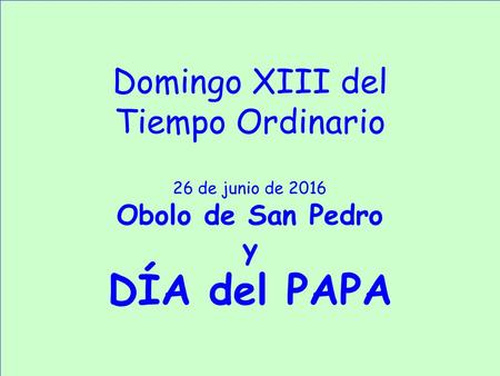 Domingo XIII del Tiempo Ordinario 26 de junio de 2016 Obolo de San Pedro y DÍA del PAPA.