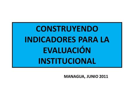 CONSTRUYENDO INDICADORES PARA LA EVALUACIÓN INSTITUCIONAL MANAGUA, JUNIO 2011.