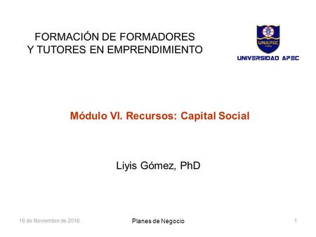 16 de Noviembre de FORMACIÓN DE FORMADORES Y TUTORES EN EMPRENDIMIENTO Módulo VI. Recursos: Capital Social Liyis Gómez, PhD Planes de Negocio.