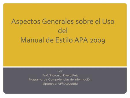 Aspectos Generales sobre el Uso del Manual de Estilo APA 2009 Por: Prof. Sharon J. Rivera Ruiz Programa de Competencias de Información Biblioteca UPR Aguadilla.