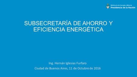 SUBSECRETARÍA DE AHORRO Y EFICIENCIA ENERGÉTICA Ing. Hernán Iglesias Furfaro Ciudad de Buenos Aires, 11 de Octubre de 2016.