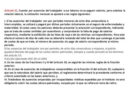 Artículo 31. Cuando por ausencias del trabajador a sus labores no se paguen salarios, pero subsista la relación laboral, la cotización mensual se ajustará.