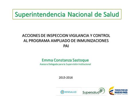 Superintendencia Nacional de Salud ACCIONES DE INSPECCION VIGILANCIA Y CONTROL AL PROGRAMA AMPLIADO DE INMUNIZACIONES PAI Emma Constanza Sastoque Asesora.