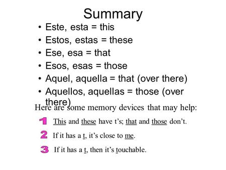 Summary Este, esta = this Estos, estas = these Ese, esa = that Esos, esas = those Aquel, aquella = that (over there) Aquellos, aquellas = those (over there)