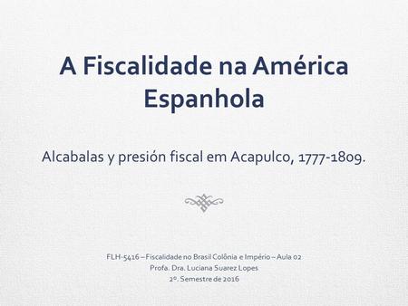 A Fiscalidade na América Espanhola Alcabalas y presión fiscal em Acapulco, FLH-5416 – Fiscalidade no Brasil Colônia e Império – Aula 02 Profa.