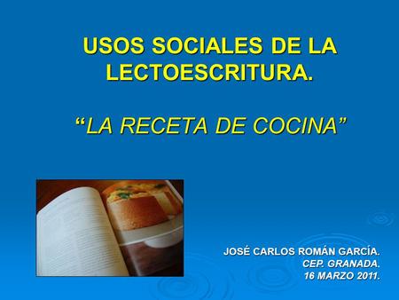 USOS SOCIALES DE LA LECTOESCRITURA. “LA RECETA DE COCINA” JOSÉ CARLOS ROMÁN GARCÍA. CEP. GRANADA CEP. GRANADA. 16 MARZO 2011.
