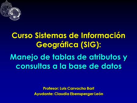 Curso Sistemas de Información Geográfica (SIG): Profesor: Luis Carvacho Bart Ayudante: Claudia Ebensperger León Profesor: Luis Carvacho Bart Ayudante: