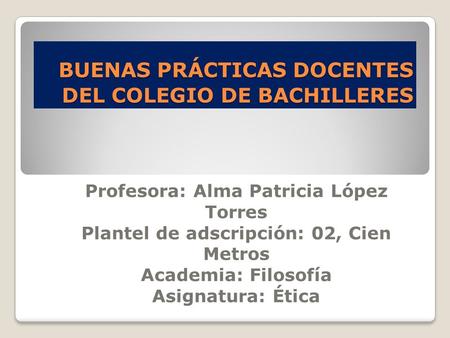 BUENAS PRÁCTICAS DOCENTES DEL COLEGIO DE BACHILLERES BUENAS PRÁCTICAS DOCENTES DEL COLEGIO DE BACHILLERES Profesora: Alma Patricia López Torres Plantel.