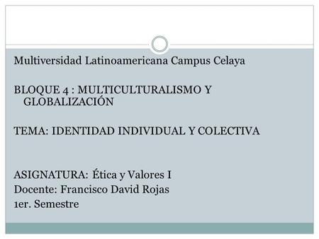 Multiversidad Latinoamericana Campus Celaya BLOQUE 4 : MULTICULTURALISMO Y GLOBALIZACIÓN TEMA: IDENTIDAD INDIVIDUAL Y COLECTIVA ASIGNATURA: Ética y Valores.
