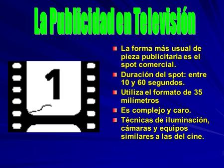La forma más usual de pieza publicitaria es el spot comercial. Duración del spot: entre 10 y 60 segundos. Utiliza el formato de 35 milímetros Es complejo.