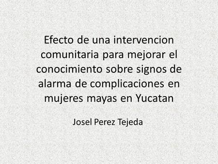 Efecto de una intervencion comunitaria para mejorar el conocimiento sobre signos de alarma de complicaciones en mujeres mayas en Yucatan Josel Perez Tejeda.